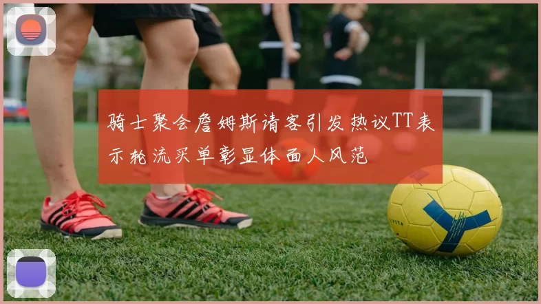 骑士聚会詹姆斯请客引发热议TT表示轮流买单彰显体面人风范