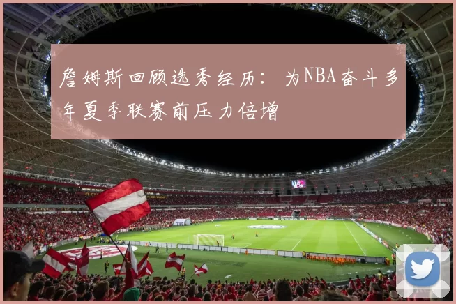 詹姆斯回顾选秀经历：为NBA奋斗多年夏季联赛前压力倍增