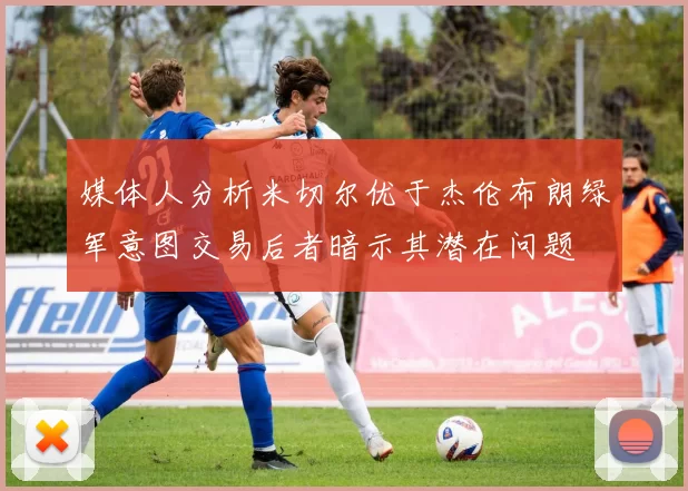 媒体人分析米切尔优于杰伦布朗绿军意图交易后者暗示其潜在问题