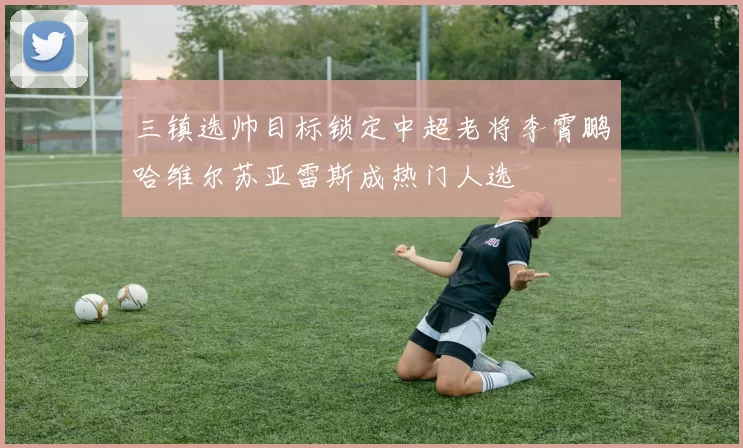 三镇选帅目标锁定中超老将李霄鹏哈维尔苏亚雷斯成热门人选