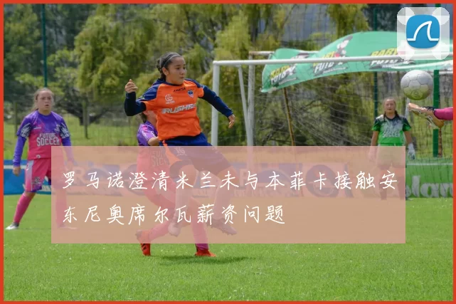 罗马诺澄清米兰未与本菲卡接触安东尼奥席尔瓦薪资问题