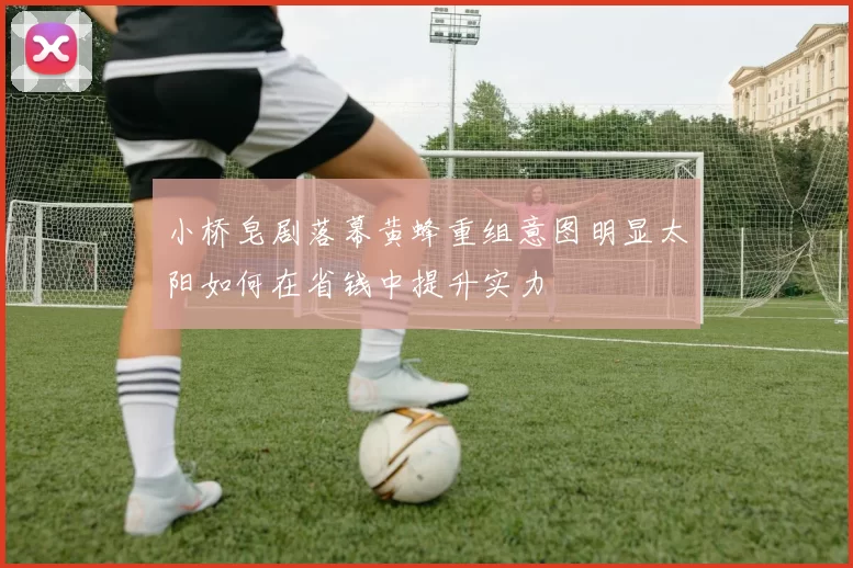 小桥皂剧落幕黄蜂重组意图明显太阳如何在省钱中提升实力