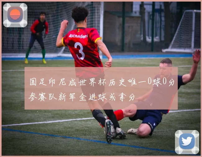 国足印尼成世界杯历史唯一0球0分参赛队新军全进球或拿分