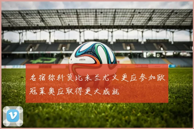 名宿称科莫比米兰尤文更应参加欧冠莱奥应取得更大成就