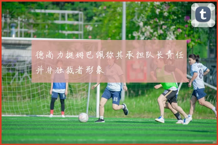 德尚力挺姆巴佩称其承担队长责任并非独裁者形象