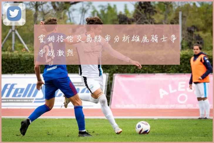 霍姆格伦交易赔率分析雄鹿骑士争夺战激烈