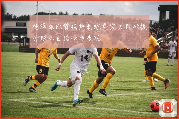 德泽尔比赞扬热刺球员实力目标提升球队自信心与表现