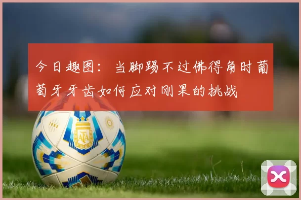 今日趣图：当脚踢不过佛得角时葡萄牙牙齿如何应对刚果的挑战