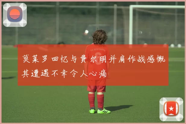 莫莱罗回忆与费尔明并肩作战感慨其遭遇不幸令人心痛
