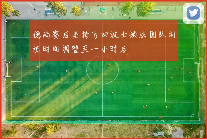 德尚赛后坚持飞回波士顿法国队训练时间调整至一小时后