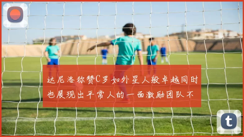 达尼洛称赞C罗如外星人般卓越同时也展现出平常人的一面激励团队不断进步