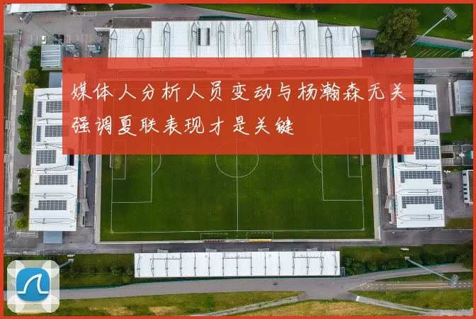 媒体人分析人员变动与杨瀚森无关强调夏联表现才是关键