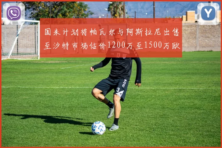 国米计划将帕瓦尔与阿斯拉尼出售至沙特市场估价1200万至1500万欧元