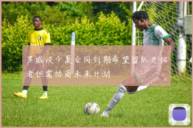 罗威谈今夏合同到期希望留队开拓者但需协商未来计划