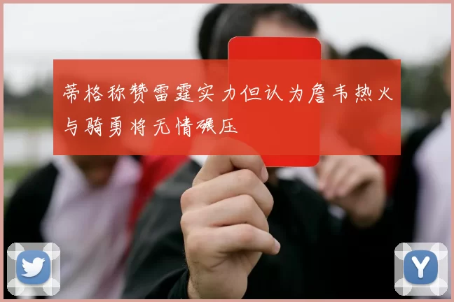 蒂格称赞雷霆实力但认为詹韦热火与骑勇将无情碾压