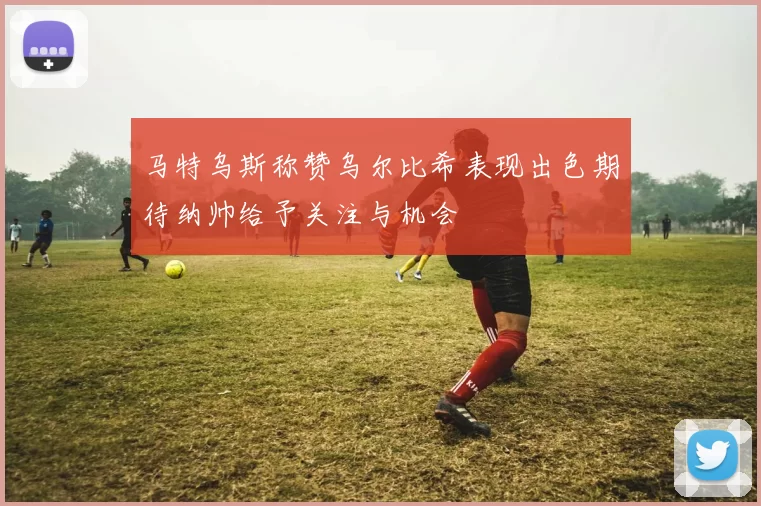 马特乌斯称赞乌尔比希表现出色期待纳帅给予关注与机会