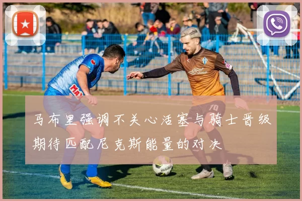 马布里强调不关心活塞与骑士晋级期待匹配尼克斯能量的对决