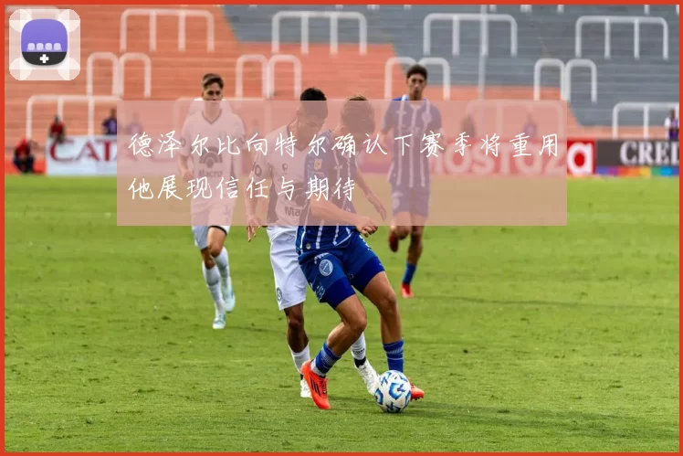 德泽尔比向特尔确认下赛季将重用他展现信任与期待
